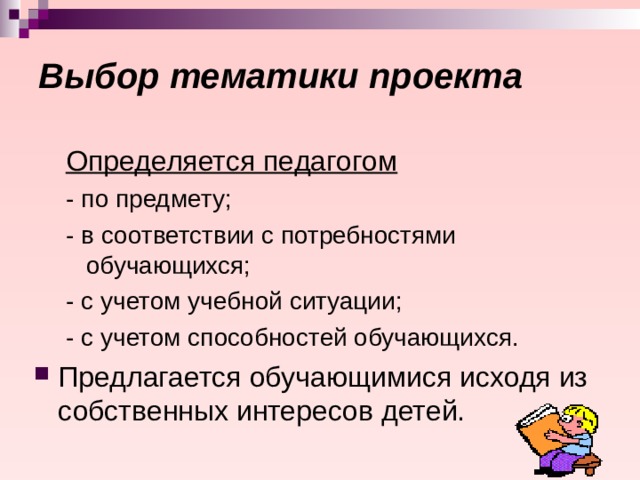 Выбор тематики проекта  Определяется педагогом - по предмету; - в соответствии с потребностями обучающихся; - с учетом учебной ситуации; - с учетом способностей обучающихся. - по предмету; - в соответствии с потребностями обучающихся; - с учетом учебной ситуации; - с учетом способностей обучающихся. Предлагается обучающимися исходя из собственных интересов детей. 