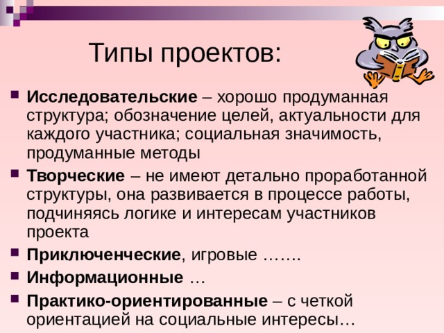 Типы проектов: Исследовательские – хорошо продуманная структура; обозначение целей, актуальности для каждого участника; социальная значимость, продуманные методы Творческие  – не имеют детально проработанной структуры, она развивается в процессе работы, подчиняясь логике и интересам участников проекта Приключенческие , игровые ……. Информационные … Практико-ориентированные – с четкой ориентацией на социальные интересы…  