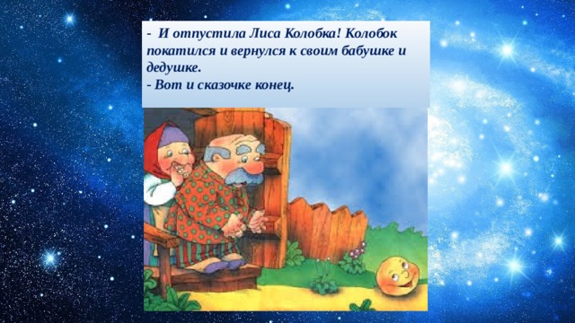 -  И отпустила Лиса Колобка! Колобок покатился и вернулся к своим бабушке и дедушке.  - Вот и сказочке конец.    