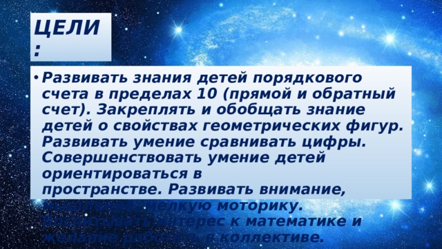 ЦЕЛИ: Развивать знания детей порядкового счета в пределах 10 (прямой и обратный счет). Закреплять и обобщать знание детей о свойствах геометрических фигур. Развивать умение сравнивать цифры. Совершенствовать умение детей ориентироваться в пространстве. Развивать внимание, мышление, мелкую моторику. Воспитывать интерес к математике и желание работать в коллективе.   
