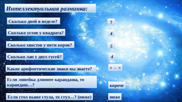 Интеллектуальная разминка: Сколько дней в неделе?   7 Сколько углов у квадрата?  4 Сколько хвостов у пяти коров?  5 Сколько лап у двух гусей?  4 + - = Какие арифметические знаки вы знаете? Если линейка длиннее карандаша, то карандаш…? короче Если стол выше стула, то стул…? (ниже) ниже 