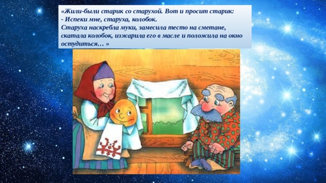 «Жили-были старик со старухой. Вот и просит старик: - Испеки мне, старуха, колобок. Старуха наскребла муки, замесила тесто на сметане, скатала колобок, изжарила его в масле и положила на окно остудиться… » 