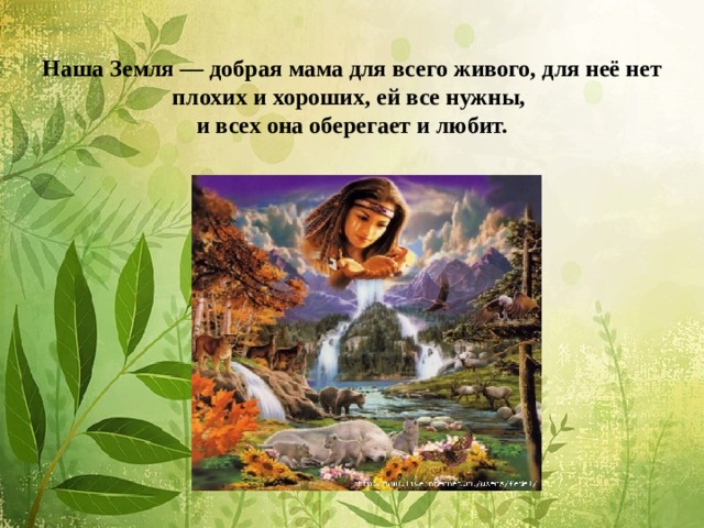 Наша Земля — добрая мама для всего живого, для неё нет плохих и хороших, ей все нужны,  и всех она оберегает и любит.   