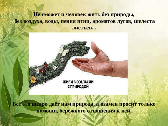          Не сможет и человек жить без природы,  без воздуха, воды, пения птиц, ароматов лугов, шелеста листьев...           Всё это щедро даёт нам природа, а взамен просит только помощи, бережного отношения к ней.  . 