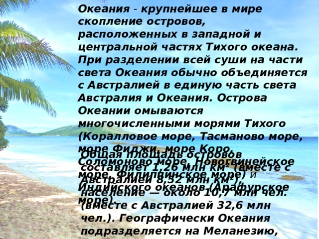 Океания - крупнейшее в мире скопление островов, расположенных в западной и центральной частях Тихого океана. При разделении всей суши на части света Океания обычно объединяется с Австралией в единую часть света Австралия и Океания. Острова Океании омываются многочисленными морями Тихого  (Коралловое море, Тасманово море, море Фиджи, море Коро, Соломоново море, Новогвинейское море, Филиппинское море) и Индийского океанов  (Арафурское море).  Общая площадь островов составляет 1,26 млн км² (вместе с Австралией 8,52 млн км²), население — около 10,7 млн чел. (вместе с Австралией 32,6 млн чел.). Географически Океания подразделяется на Меланезию, Микронезию и Полинезию; иногда выделяют Новую Зеландию 