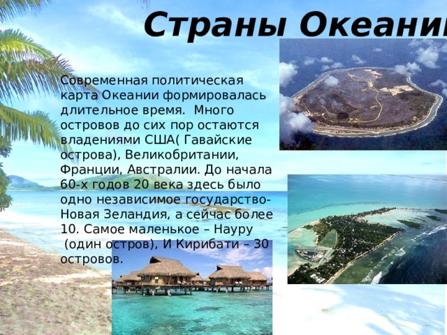 Страны Океании Современная политическая карта Океании формировалась длительное время. Много островов до сих пор остаются владениями США( Гавайские острова), Великобритании, Франции, Австралии. До начала 60-х годов 20 века здесь было одно независимое государство- Новая Зеландия, а сейчас более 10. Самое маленькое – Науру  (один остров), И Кирибати – 30 островов. 