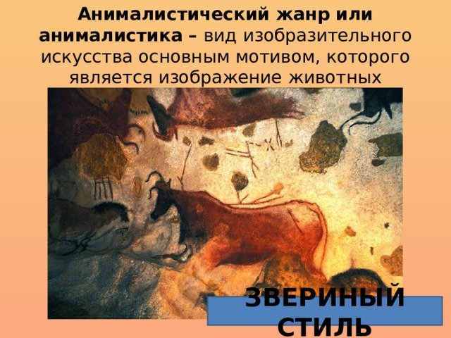 Анималистический жанр или анималистика – вид изобразительного искусства основным мотивом, которого является изображение животных Анималистический жанр, как подтверждают археологические раскопки и исследования историков, является самым древним из всех жанров, которые освоил человек. Именно образы животных встречаются на древнейших наскальных рисунках, на предметах быта, украшениях, амулетах, оружии и так далее. Анимализм древности часто называют «звериным стилем». Звериный стиль характеризуется орнаментальностью и стилизованностью образов, которые иногда выглядят весьма абстрактно, а иногда очень реалистично и правдоподобно. Анималистический жанр  или  анималистика  — вид изобразительного искусства основным мотивом которого является изображение животных.  ЗВЕРИНЫЙ СТИЛЬ  