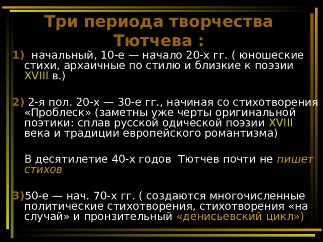 Три периода творчества Тютчева : 1)   начальный, 10-е — начало 20-х гг. ( юношеские стихи, архаичные по стилю и близкие к поэзии XVIII в.)  2) 2-я пол. 20-х — 30-е гг., начиная со стихотворения «Проблеск» (заметны уже черты оригинальной поэтики: сплав русской одической поэзии XVIII века и традиции европейского романтизма)   В десятилетие 40-х годов Тютчев почти не пишет стихов  3) 50-е — нач. 70-х гг. ( создаются многочисленные политические стихотворения, стихотворения «на случай» и пронзительный «денисьевский цикл») 