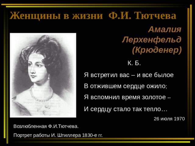 Женщины в жизни Ф.И. Тютчева Амалия Лерхенфельд (Крюденер) К. Б. Я встретил вас – и все былое В отжившем сердце ожило ; Я вспомнил время золотое -- И сердцу стало так тепло… 26 июля 1970 . Возлюбленная Ф.И.Тютчева. Портрет работы И. Штиллера 1830-е гг. 