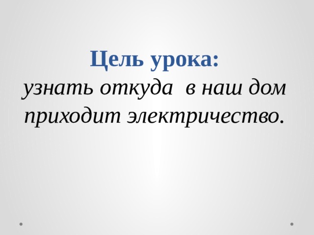 Цель урока:  узнать откуда в наш дом приходит электричество.   