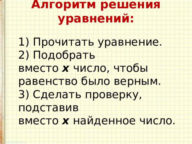 Алгоритм решения уравнений:    1) Прочитать уравнение.  2) Подобрать вместо  х   число, чтобы равенство было верным.  3) Сделать проверку, подставив вместо  х  найденное число. 