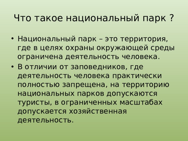 Что такое национальный парк ? Национальный парк – это территория, где в целях охраны окружающей среды ограничена деятельность человека. В отличии от заповедников, где деятельность человека практически полностью запрещена, на территорию национальных парков допускаются туристы, в ограниченных масштабах допускается хозяйственная деятельность. 