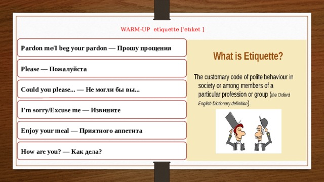 WARM-UP etiquette [ˈetɪket ]   Pardon me/I beg your pardon — Прошу прощения Please — Пожалуйста Could you please... — Не могли бы вы... I'm sorry/Excuse me — Извините Enjoy your meal — Приятного аппетита How are you? — Как дела? 