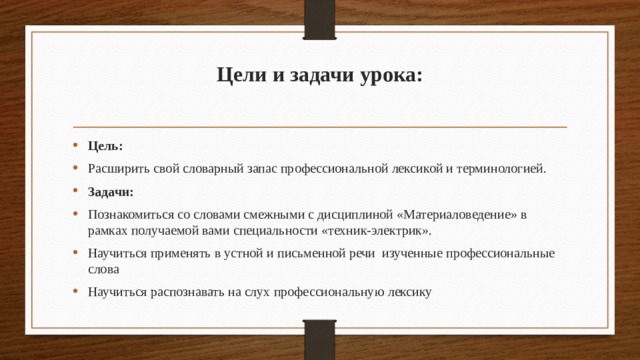 Цели и задачи урока:   Цель: Расширить свой словарный запас профессиональной лексикой и терминологией. Задачи: Познакомиться со словами смежными с дисциплиной «Материаловедение» в рамках получаемой вами специальности «техник-электрик». Научиться применять в устной и письменной речи изученные профессиональные слова Научиться распознавать на слух профессиональную лексику  