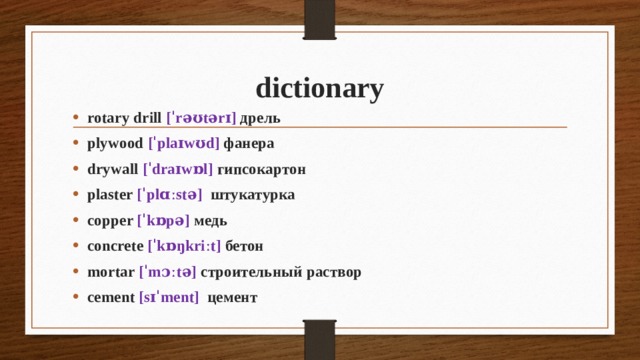 dictionary rotary drill [ˈrəʊtərɪ] дрель plywood [ˈplaɪwʊd] фанера drywall [ˈdraɪwɒl] гипсокартон plaster [ˈplɑːstə] штукатурка copper [ˈkɒpə] медь concrete [ˈkɒŋkriːt] бетон mortar [ˈmɔːtə] строительный раствор cement [sɪˈment] цемент 
