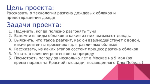 Цель проекта: Рассказать о технологии разгона дождевых облаков и предотвращении дождя Задачи проекта: Подумать, когда полезно разгонять тучи Вспомнить виды облаков и какие из них вызывают дождь. Выяснить, что такое реагент, как он взаимодействует с водой, какие реагенты применяют для различных облаков Рассказать, из каких этапов состоит процесс разгона облаков Узнать о влиянии реагентов на природу Посмотреть погоду за несколько лет в Москве на 9 мая (во время парада на Красной площади, посвященного Дню Победы) 