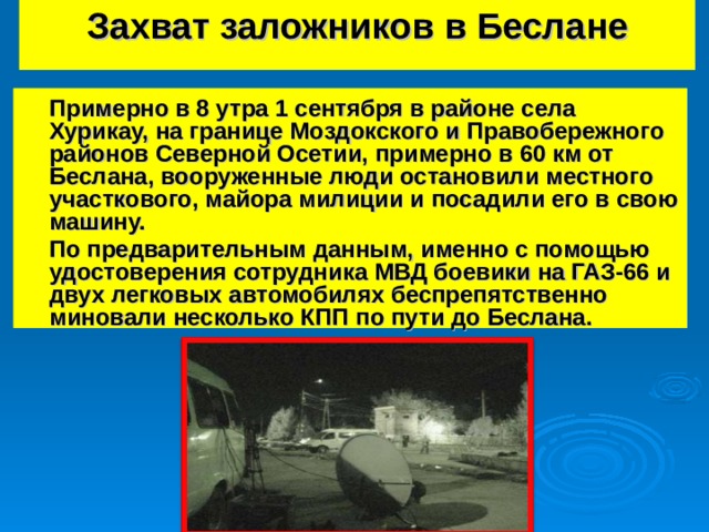 Захват заложников в Беслане    Примерно в 8 утра 1 сентября в районе села Хурикау, на границе Моздокского и Правобережного районов Северной Осетии, примерно в 60 км от Беслана, вооруженные люди остановили местного участкового, майора милиции и посадили его в свою машину.  По предварительным данным, именно с помощью удостоверения сотрудника МВД боевики на ГАЗ-66 и двух легковых автомобилях беспрепятственно миновали несколько КПП по пути до Беслана.   