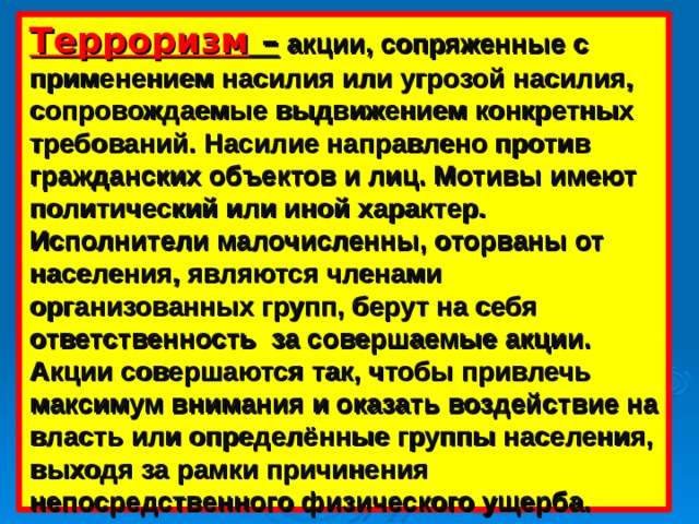 Терроризм –  акции, сопряженные с применением насилия или угрозой насилия, сопровождаемые выдвижением конкретных требований. Насилие направлено против гражданских объектов и лиц. Мотивы имеют политический или иной характер. Исполнители малочисленны, оторваны от населения, являются членами организованных групп, берут на себя ответственность за совершаемые акции. Акции совершаются так, чтобы привлечь максимум внимания и оказать воздействие на власть или определённые группы населения, выходя за рамки причинения непосредственного физического ущерба.  
