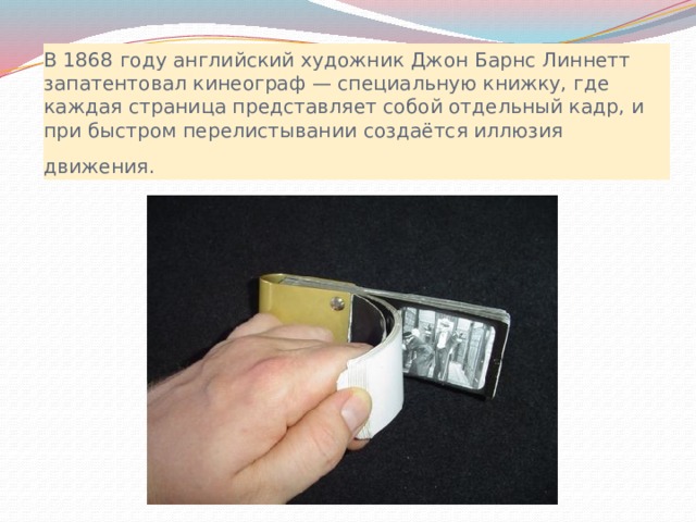 В 1868 году английский художник Джон Барнс Линнетт запатентовал кинеограф — специальную книжку, где каждая страница представляет собой отдельный кадр, и при быстром перелистывании создаётся иллюзия движения.