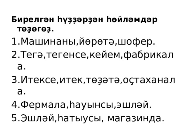 Бирелгән һүҙҙәрҙән һөйләмдәр төҙөгөҙ. 1.Машинаны,йөрөтә,шофер. 2.Тегә,тегенсе,кейем,фабрикала. 3.Итексе,итек,төҙәтә,оҫтаханала. 4.Фермала,һауынсы,эшләй. 5.Эшләй,һатыусы, магазинда. 