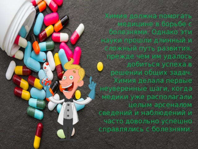 Химия должна помогать медицине в борьбе с болезнями. Однако эти науки прошли длинный и сложный путь развития, прежде чем им удалось добиться успеха в решении общих задач. Химия делала первые неуверенные шаги, когда медики уже располагали целым арсеналом сведений и наблюдений и часто довольно успешно справлялись с болезнями. 