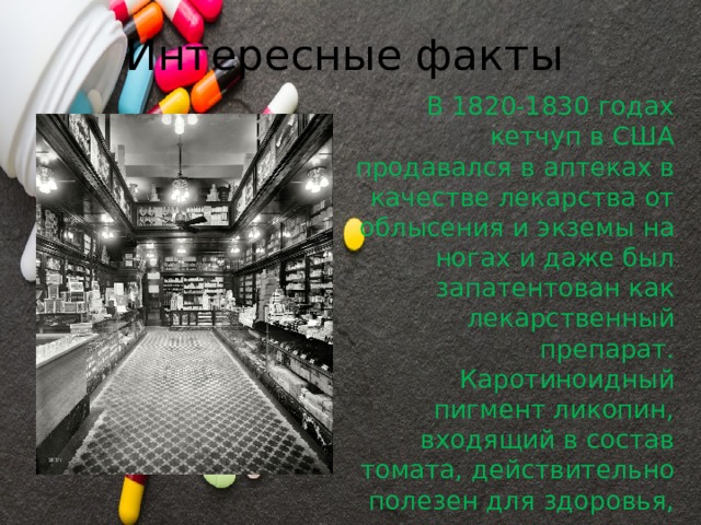 Интересные факты В 1820-1830 годах кетчуп в США продавался в аптеках в качестве лекарства от облысения и экземы на ногах и даже был запатентован как лекарственный препарат. Каротиноидный пигмент ликопин, входящий в состав томата, действительно полезен для здоровья, в кетчупе его содержание выше, чем в свежем помидоре. 