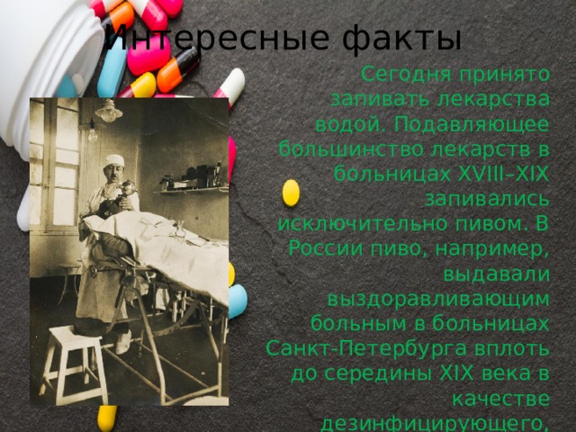 Интересные факты Сегодня принято запивать лекарства водой. Подавляющее большинство лекарств в больницах XVIII–XIX запивались исключительно пивом. В России пиво, например, выдавали выздоравливающим больным в больницах Санкт-Петербурга вплоть до середины XIX века в качестве дезинфицирующего, общеукрепляющего и тонизирующего средства. 