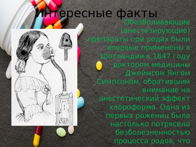Интересные факты Обезболивающие (анестезирующие) препараты при родах были впервые применены в Шотландии в 1847 году доктором медицины Джеймсом Янгом Симпсоном, обратившим внимание на анестетический эффект хлороформа. Одна из первых рожениц была настолько потрясена безболезненностью процесса родов, что назвала свою новорожденную девочку Анестезией. 