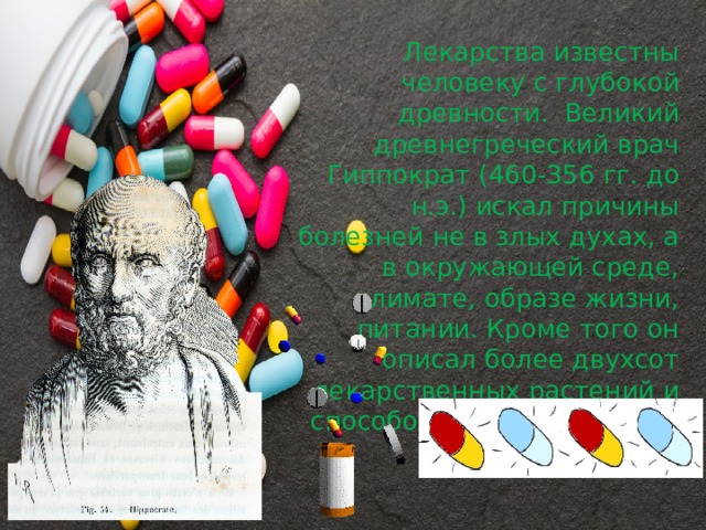 Лекарства известны человеку с глубокой древности.  Великий древнегреческий врач Гиппократ (460-356 гг. до н.э.) искал причины болезней не в злых духах, а в окружающей среде, климате, образе жизни, питании. Кроме того он описал более двухсот лекарственных растений и способов их употребления. 