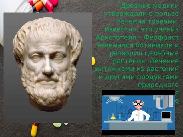 Древние медики утверждали о пользе лечения травами. Известно, что ученик Аристотеля – Феофраст занимался ботаникой и разводил целебные растения. Лечение вытяжками из растений и другими продуктами природного происхождения развивалось только путём опыта. 