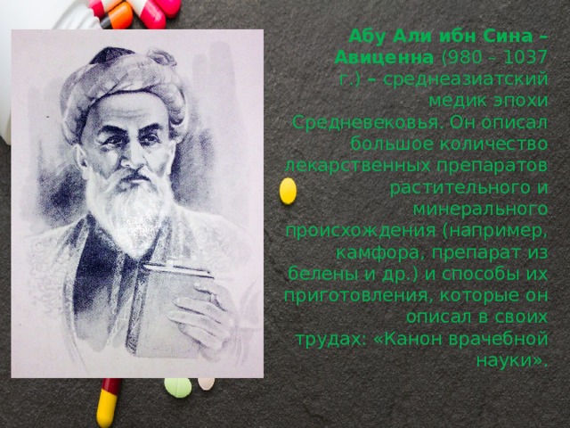 Абу Али ибн Сина – Авиценна  (980 – 1037 г.)  –  среднеазиатский медик эпохи Средневековья. Он описал большое количество лекарственных препаратов растительного и минерального происхождения (например, камфора, препарат из белены и др.) и способы их приготовления, которые он описал в своих трудах: «Канон врачебной науки». 