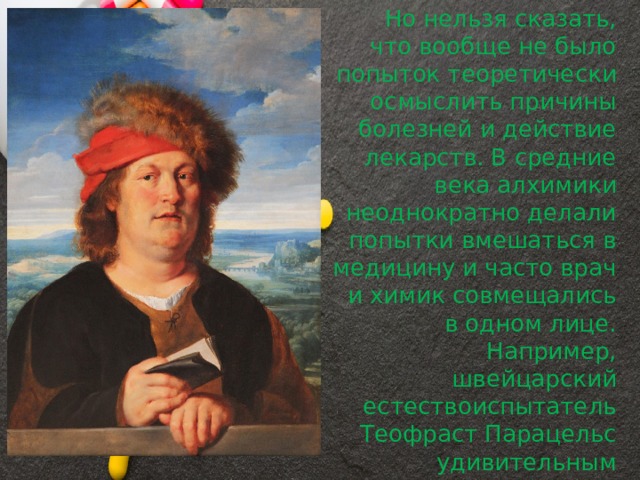         Но нельзя сказать, что вообще не было попыток теоретически осмыслить причины болезней и действие лекарств. В средние века алхимики неоднократно делали попытки вмешаться в медицину и часто врач и химик совмещались в одном лице. Например, швейцарский естествоиспытатель Теофраст Парацельс удивительным образом сочетал в себе талантливого врача и алхимика. 