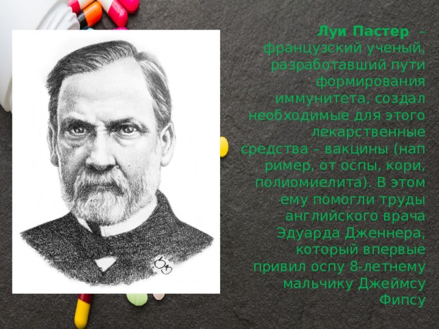 Луи Пастер   – французский ученый, разработавший пути формирования иммунитета, создал необходимые для этого лекарственные средства – вакцины (например, от оспы, кори, полиомиелита). В этом ему помогли труды английского врача Эдуарда Дженнера, который впервые привил оспу 8-летнему мальчику Джеймсу Фипсу 