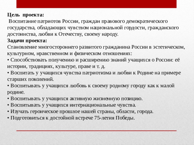 Цель проекта:  Воспитание патриотов России, граждан правового демократического государства, обладающих чувством национальной гордости, гражданского достоинства, любви к Отечеству, своему народу. Задачи проекта: Становление многостороннего развитого гражданина России в эстетическом, культурном, нравственном и физическом отношениях: • Способствовать получению и расширению знаний учащихся о России: её истории, традициях, культуре, праве и т. д. • Воспитать у учащихся чувства патриотизма и любви к Родине на примере старших поколений. • Воспитывать у учащихся любовь к своему родному городу как к малой родине. • Воспитывать у учащихся активную жизненную позицию. • Воспитывать у учащихся интернациональные чувства. • Изучать героическое прошлое нашей страны, области, города. • Подготовиться к достойной встрече 75-летия Победы. 