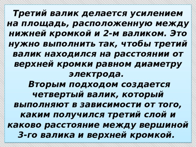 Третий валик делается усилением на площадь, расположенную между нижней кромкой и 2-м валиком. Это нужно выполнить так, чтобы третий валик находился на расстоянии от верхней кромки равном диаметру электрода.  Вторым подходом создается четвертый валик, который выполняют в зависимости от того, каким получился третий слой и каково расстояние между вершиной 3-го валика и верхней кромкой. 