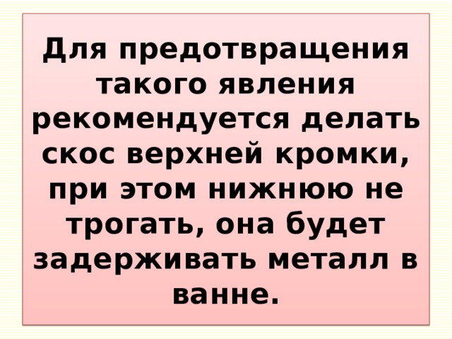 Для предотвращения такого явления рекомендуется делать скос верхней кромки, при этом нижнюю не трогать, она будет задерживать металл в ванне. 