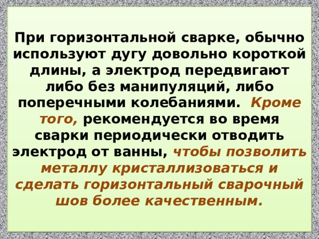  При горизонтальной сварке, обычно используют дугу довольно короткой длины, а электрод передвигают либо без манипуляций, либо поперечными колебаниями.  Кроме того, рекомендуется во время сварки периодически отводить электрод от ванны, чтобы позволить металлу кристаллизоваться и сделать горизонтальный сварочный шов более качественным.   
