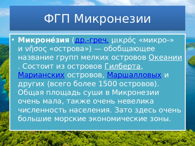 ФГП Микронезии Микроне́зия  ( др.-греч.  μικρός «микро-» и νῆσος «острова») — обобщающее название групп мелких островов  Океании . Состоит из островов  Гилберта ,  Марианских  островов,  Маршалловых  и других (всего более 1500 островов). Общая площадь суши в Микронезии очень мала, также очень невелика численность населения. Зато здесь очень большие морские экономические зоны. 