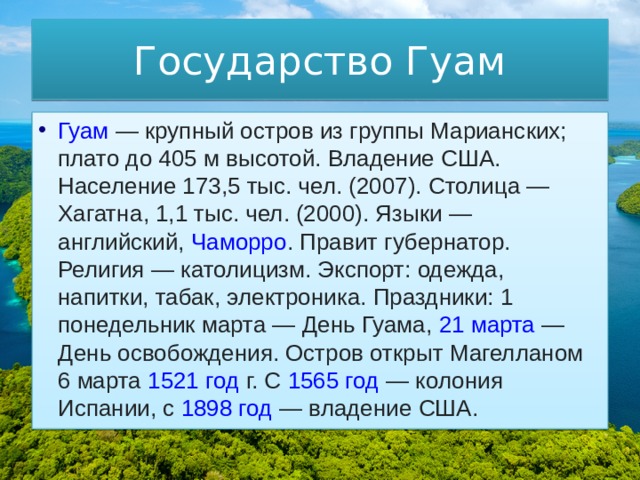 Государство Гуам Гуам  — крупный остров из группы Марианских; плато до 405 м высотой. Владение США. Население 173,5 тыс. чел. (2007). Столица —  Хагатна , 1,1 тыс. чел. (2000). Языки — английский,  Чаморро . Правит губернатор. Религия — католицизм. Экспорт: одежда, напитки, табак, электроника. Праздники: 1 понедельник марта — День Гуама,  21 марта  — День освобождения. Остров открыт Магелланом  6 марта   1521 год  г. С  1565 год  — колония Испании, с  1898 год  — владение США. 