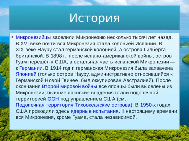 История Микронезийцы  заселили Микронезию несколько тысяч лет назад. В  XVI веке  почти вся Микронезия стала колонией  Испании . В  XIX веке  Науру стал германской колонией, а острова Гилберта — британской. В 1898 г., после испано-американской войны, остров Гуам перешёл к США, а остальная часть испанской Микронезии — к  Германии . В  1914 год  г. германская Микронезия была захвачена  Японией  (только остров Науру, административно относившийся к  Германской Новой Гвинее , был оккупирован  Австралией ). После окончания  Второй мировой войны  все японцы были выселены из Микронезии; бывшие японские владения стали подопечной территорией  ООН  под управлением США (см.  Подопечная территория Тихоокеанские острова ). В  1950-х  годах США проводили здесь  ядерные испытания . К настоящему времени вся Микронезия, кроме Гуама, стала независимой. 