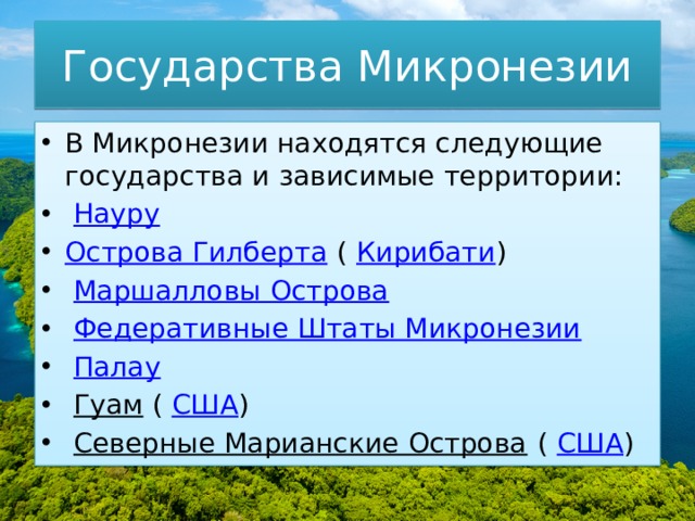 Государства Микронезии В Микронезии находятся следующие государства и зависимые территории:   Науру Острова Гилберта  (  Кирибати )   Маршалловы Острова   Федеративные Штаты Микронезии   Палау   Гуам  (  США )   Северные Марианские Острова  (  США ) 