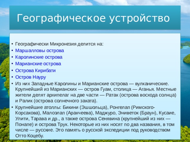 Географическое устройство Географически Микронезия делится на: Маршалловы острова Каролинские острова Марианские острова Острова Кирибати Остров Науру Из них Западные Каролины и Марианские острова — вулканические. Крупнейший из Марианских — остров Гуам, столица — Аганья. Местные жители делят архипелаг на две части — Ратак (острова восхода солнца) и Ралик (острова солнечного заката). Крупнейшие атоллы: Бикини (Эшшольца), Ронгелап (Римского-Корсакова), Малоэлап (Аракчеева), Маджуро, Эниветок (Браун), Кусаие, Улити, Тарава и др., а также острова Сенявина (крупнейший из них — Понапе) и острова Трук. Некоторые из них носят по два названия, в том числе — русские. Это память о русской экспедиции под руководством Отто Коцебу. 