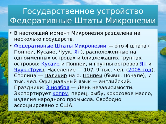 Государственное устройство  Федеративные Штаты Микронезии В настоящий момент Микронезия разделена на несколько государств. Федеративные Штаты Микронезии  — это 4 штата ( Понпеи ,  Кусаие ,  Чуук ,  Яп ), расположенные на одноимённых островах и близлежащих группах островов:  Кусаие  и  Понпеи , и группы островов  Яп  и  Чуук ( Трук ) . Население — 107, 9 тыс. чел. ( 2008 год ). Столица —  Паликир  на о.  Понпеи  (бывш. Понапе), 7 тыс. чел. Официальный язык — английский. Праздники:  3 ноября  — День независимости. Экспортирует  копру , перец, рыбу, кокосовое масло, изделия народного промысла. Свободно ассоциировано с США. 