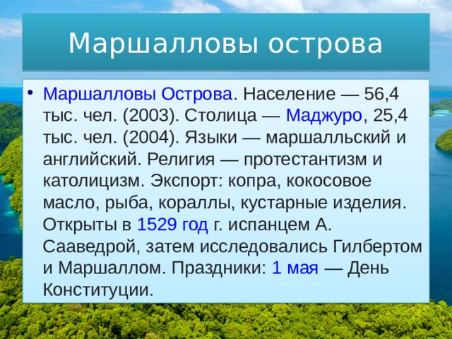 Маршалловы острова Маршалловы Острова . Население — 56,4 тыс. чел. (2003). Столица —  Маджуро , 25,4 тыс. чел. (2004). Языки — маршалльский и английский. Религия — протестантизм и католицизм. Экспорт: копра, кокосовое масло, рыба, кораллы, кустарные изделия. Открыты в  1529 год  г. испанцем А. Сааведрой, затем исследовались Гилбертом и Маршаллом. Праздники:  1 мая  — День Конституции. 