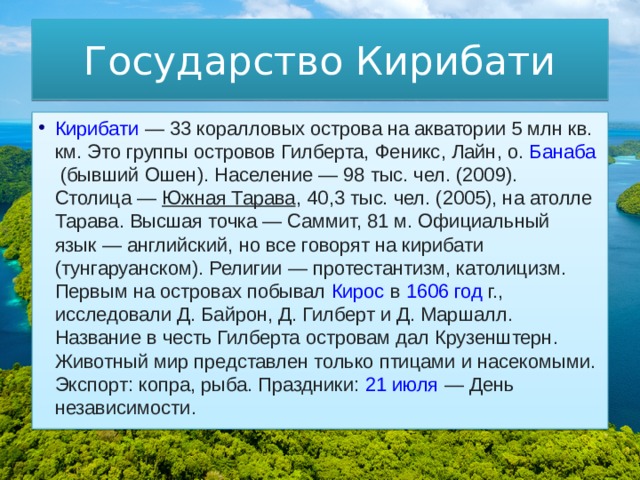 Государство Кирибати Кирибати  — 33 коралловых острова на акватории 5 млн кв. км. Это группы островов Гилберта,  Феникс ,  Лайн , о.  Банаба  (бывший Ошен). Население — 98 тыс. чел. (2009). Столица —  Южная Тарава , 40,3 тыс. чел. (2005), на атолле Тарава. Высшая точка — Саммит, 81 м. Официальный язык — английский, но все говорят на кирибати (тунгаруанском). Религии —  протестантизм , католицизм. Первым на островах побывал  Кирос  в  1606 год  г., исследовали Д. Байрон, Д. Гилберт и Д. Маршалл. Название в честь Гилберта островам дал Крузенштерн. Животный мир представлен только птицами и насекомыми. Экспорт: копра, рыба. Праздники:  21 июля  — День независимости. 