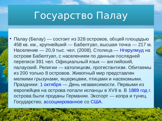 Госуарство Палау Палау  (Белау) — состоит из 328 островов, общей площадью 458 кв. км., крупнейший —  Бабелтуап , высшая точка — 217 м. Население — 20,9 тыс. чел. (2008). Столица —  Нгерулмуд  на острове Бабелтуап, с населением по данным последней переписи 391 чел. Официальный язык — английский, палауский. Религии — католицизм, протестантизм. Обитаемы из 200 только 8 островов. Животный мир представлен мелкими грызунами, ящерицами, птицами и насекомыми. Праздники:  1 октября  — День независимости. Первыми из европейцев на острова попали испанцы в XVII в. В  1889 год  г. острова были проданы Германии. Экспорт — копра и тунец. Государство,  ассоциированное  со  США . 