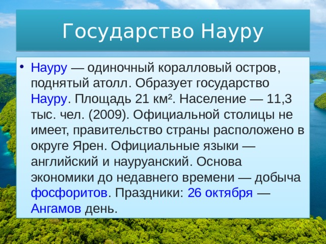 Государство Науру Науру  — одиночный  коралловый остров ,  поднятый атолл . Образует государство  Науру . Площадь 21 км². Население — 11,3 тыс. чел. (2009). Официальной столицы не имеет, правительство страны расположено в округе Ярен. Официальные языки —  английский  и  науруанский . Основа экономики до недавнего времени — добыча  фосфоритов . Праздники:  26 октября  —  Ангамов день . 