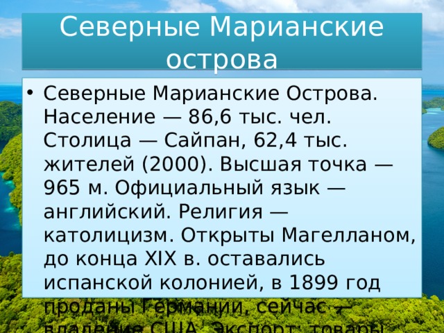 Северные Марианские острова Северные Марианские Острова. Население — 86,6 тыс. чел. Столица — Сайпан, 62,4 тыс. жителей (2000). Высшая точка — 965 м. Официальный язык — английский. Религия — католицизм. Открыты Магелланом, до конца XIX в. оставались испанской колонией, в 1899 год проданы Германии, сейчас — владение США. Экспорт: товары народного потребления, продукты питания. 