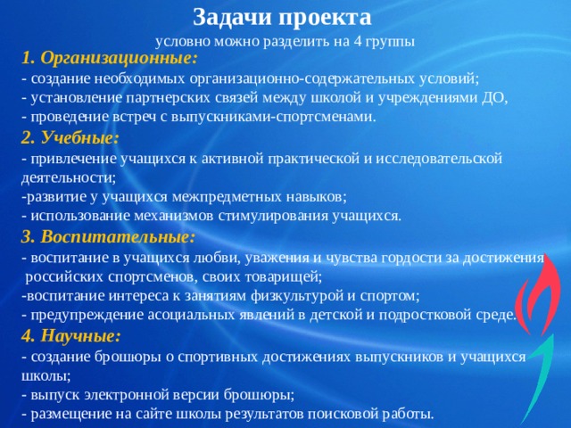 Задачи проекта  условно можно разделить на 4 группы 1. Организационные: - создание необходимых организационно-содержательных условий; - установление партнерских связей между школой и учреждениями ДО, - проведение встреч с выпускниками-спортсменами. 2. Учебные: - привлечение учащихся к активной практической и исследовательской деятельности; -развитие у учащихся межпредметных навыков; - использование механизмов стимулирования учащихся. 3. Воспитательные: - воспитание в учащихся любви, уважения и чувства гордости за достижения российских спортсменов, своих товарищей; -воспитание интереса к занятиям физкультурой и спортом; - предупреждение асоциальных явлений в детской и подростковой среде. 4. Научные: - создание брошюры о спортивных достижениях выпускников и учащихся школы; - выпуск электронной версии брошюры; - размещение на сайте школы результатов поисковой работы. 