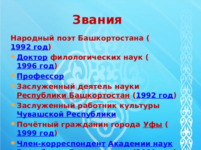 Звания Народный поэт Башкортостана ( 1992 год ) Доктор   филологических наук ( 1996 год ) Профессор Заслуженный деятель науки  Республики Башкортостан  ( 1992 год ) Заслуженный работник культуры  Чувашской Республики Почётный гражданин города  Уфы  ( 1999 год ) Член-корреспондент   Академии наук   Республики Башкортостан   ( 2009 год ) 
